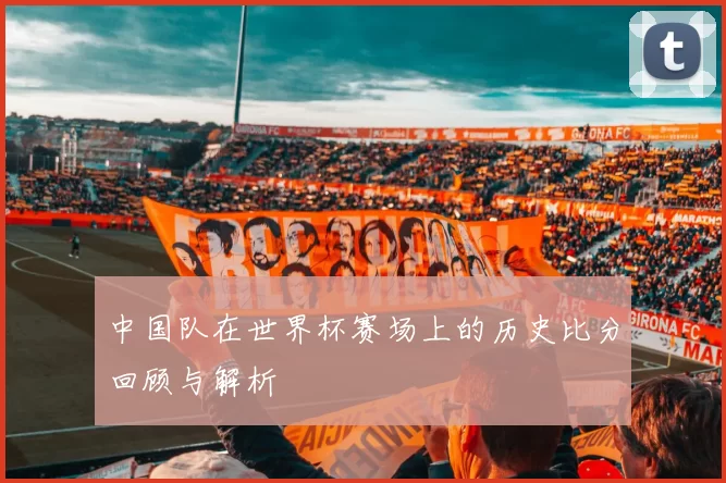 中国队在世界杯赛场上的历史比分回顾与解析