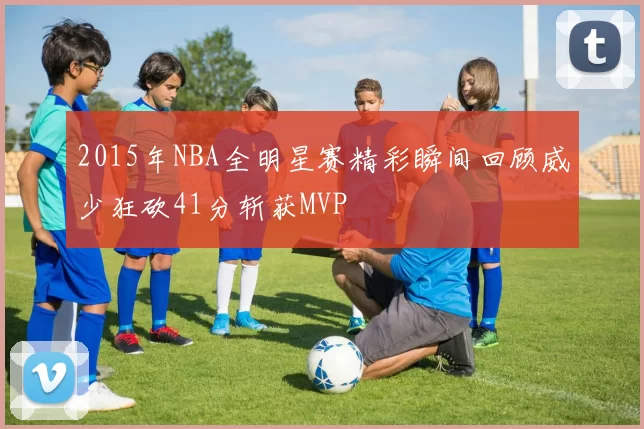 2015年NBA全明星赛精彩瞬间回顾威少狂砍41分斩获MVP