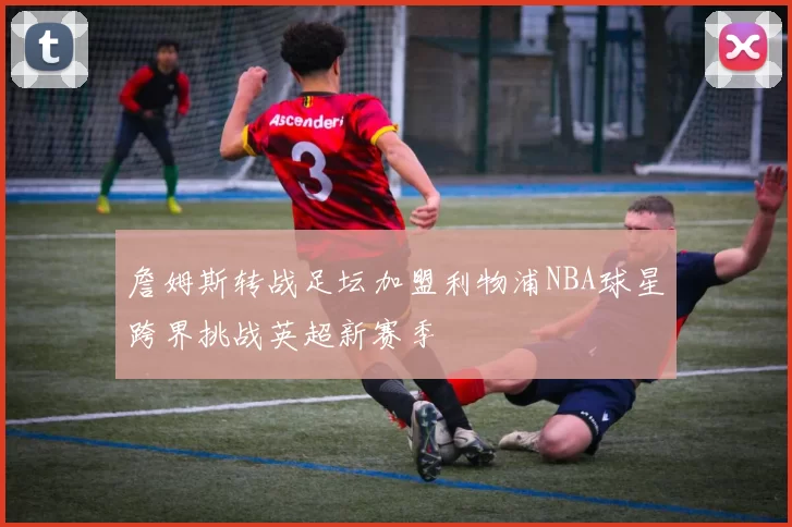 詹姆斯转战足坛加盟利物浦NBA球星跨界挑战英超新赛季
