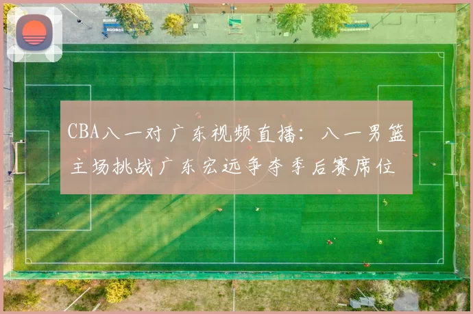 CBA八一对广东视频直播：八一男篮主场挑战广东宏远争夺季后赛席位