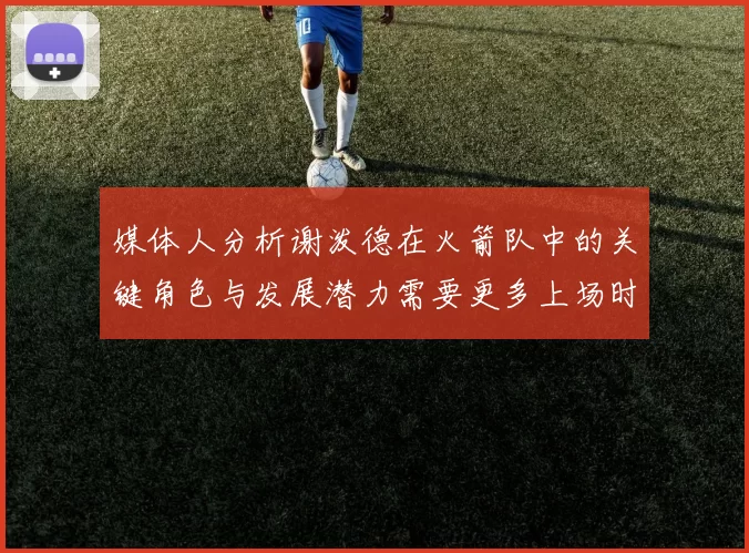 媒体人分析谢泼德在火箭队中的关键角色与发展潜力需要更多上场时间