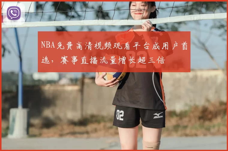 NBA免费高清视频观看平台成用户首选,赛事直播流量增长超三倍