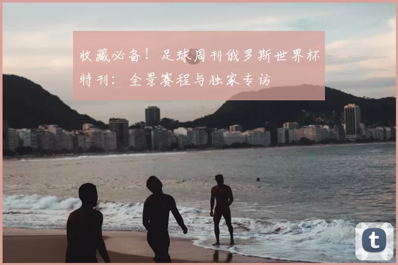 收藏必备！足球周刊俄罗斯世界杯特刊：全景赛程与独家专访