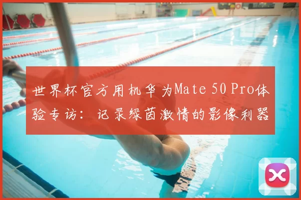 世界杯官方用机华为Mate 50 Pro体验专访:记录绿茵激情的影像利器