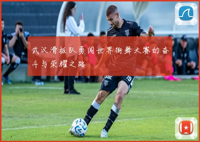 武汉滑板队勇闯世界街舞大赛的奋斗与荣耀之路