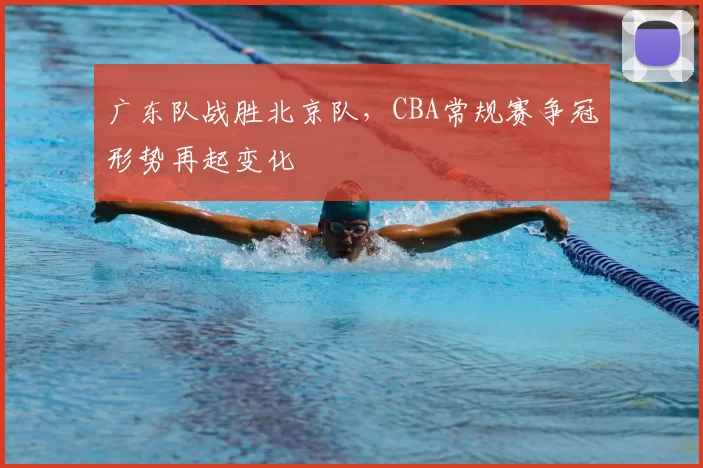 广东队战胜北京队,CBA常规赛争冠形势再起变化
