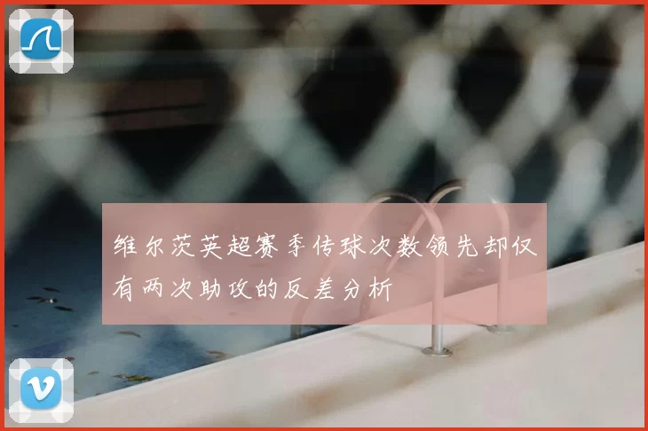 维尔茨英超赛季传球次数领先却仅有两次助攻的反差分析