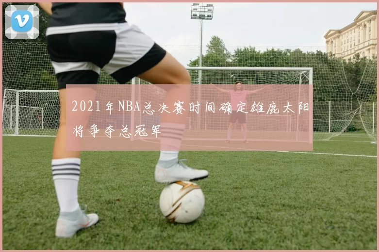 2021年NBA总决赛时间确定雄鹿太阳将争夺总冠军