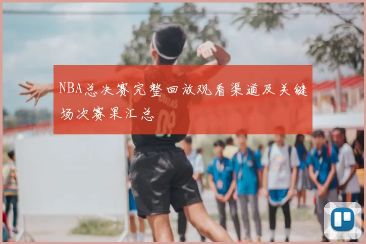 NBA总决赛完整回放观看渠道及关键场次赛果汇总