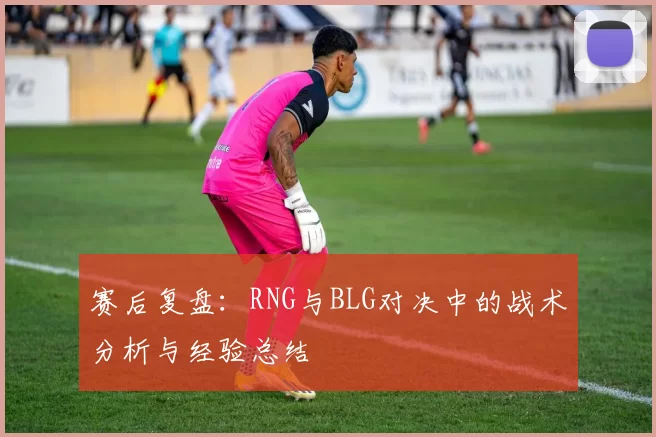 赛后复盘:RNG与BLG对决中的战术分析与经验总结