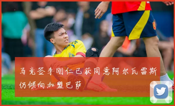 马竞签李刚仁已获同意阿尔瓦雷斯仍倾向加盟巴萨