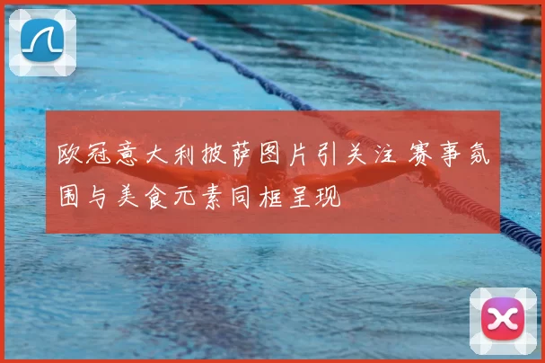 欧冠意大利披萨图片引关注 赛事氛围与美食元素同框呈现