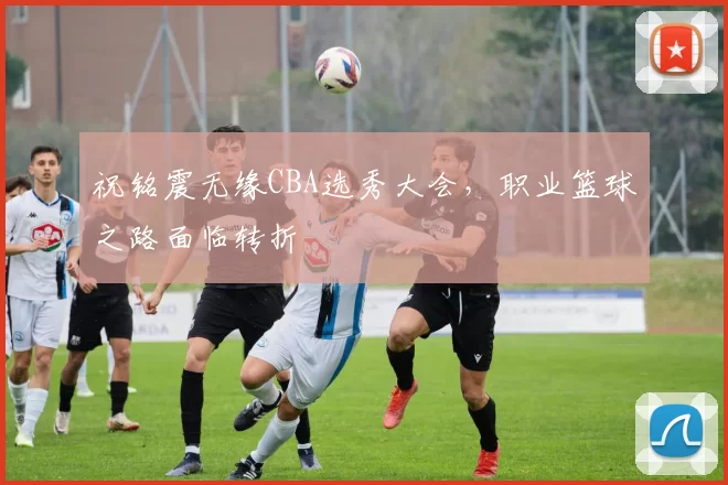 祝铭震无缘CBA选秀大会,职业篮球之路面临转折