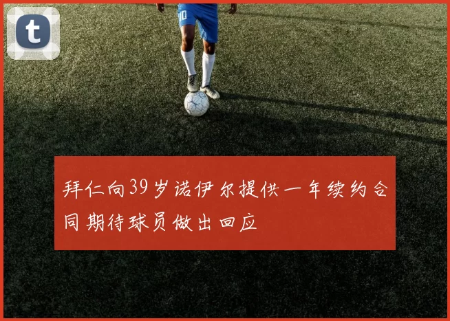 拜仁向39岁诺伊尔提供一年续约合同期待球员做出回应