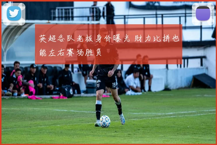 英超各队老板身价曝光 财力比拼也能左右赛场胜负