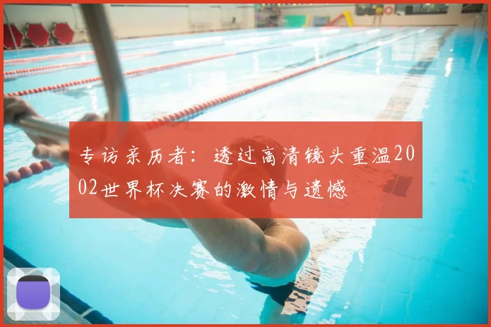 专访亲历者：透过高清镜头重温2002世界杯决赛的激情与遗憾