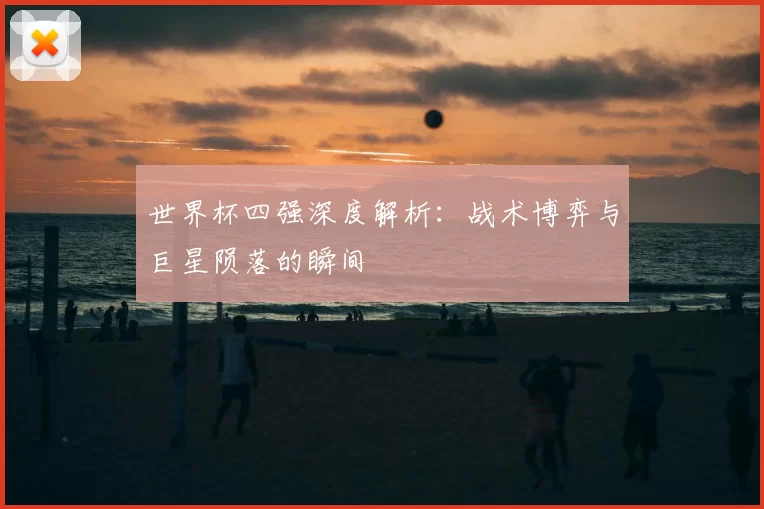 世界杯四强深度解析：战术博弈与巨星陨落的瞬间
