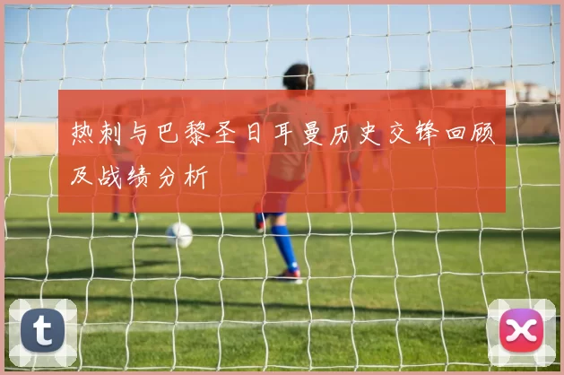 热刺与巴黎圣日耳曼历史交锋回顾及战绩分析