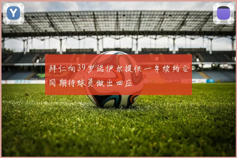 拜仁向39岁诺伊尔提供一年续约合同期待球员做出回应
