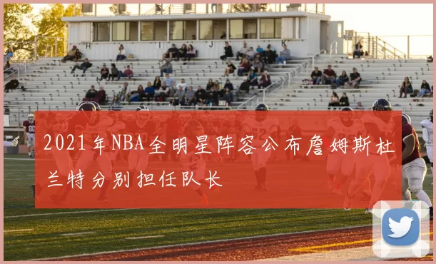 2021年NBA全明星阵容公布詹姆斯杜兰特分别担任队长