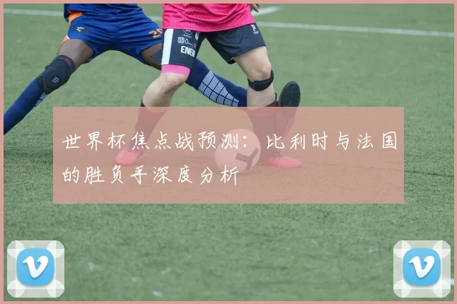 世界杯焦点战预测:比利时与法国的胜负手深度分析