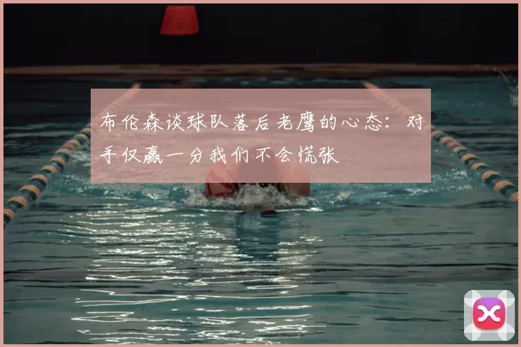 布伦森谈球队落后老鹰的心态:对手仅赢一分我们不会慌张