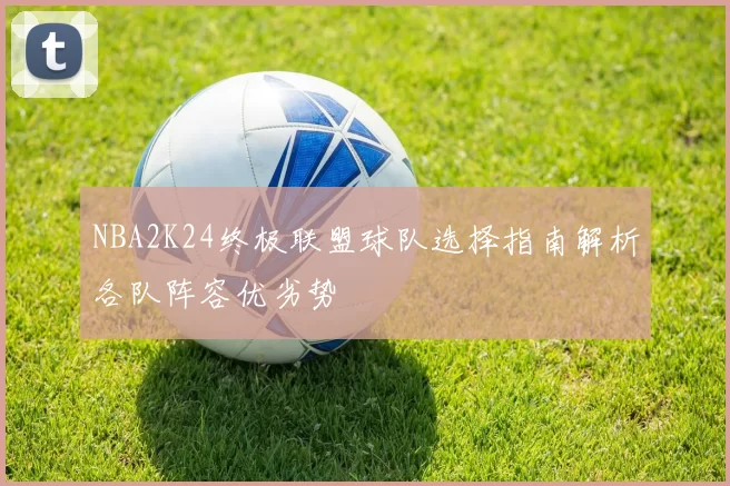 NBA2K24终极联盟球队选择指南解析各队阵容优劣势